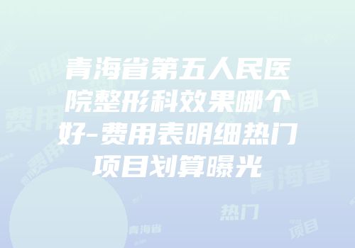 青海省第五人民医院整形科效果哪个好-费用表明细热门项目划算曝光