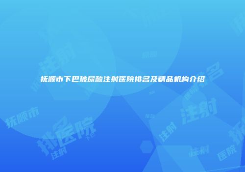 抚顺市下巴玻尿酸注射医院排名及精品机构介绍