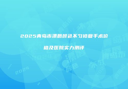 2025青岛市漂唇颜色不匀修复手术价格及医院实力测评