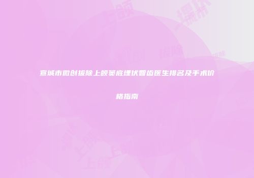 宣城市微创拔除上颌窦底埋伏智齿医生排名及手术价格指南