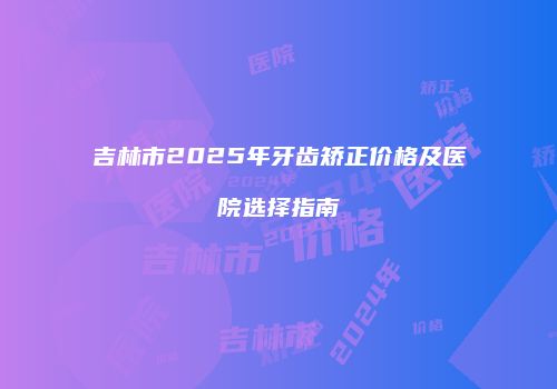 吉林市2025年牙齿矫正价格及医院选择指南