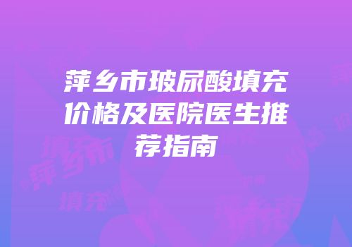 萍乡市玻尿酸填充价格及医院医生推荐指南