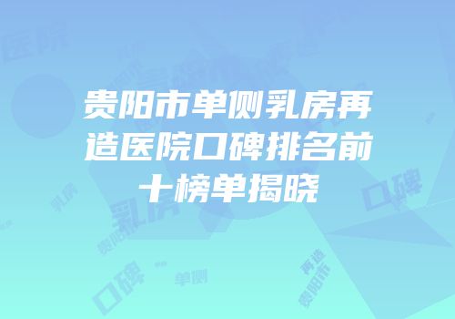 贵阳市单侧乳房再造医院口碑排名前十榜单揭晓