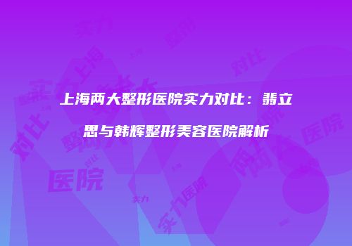 上海两大整形医院实力对比：翡立思与韩辉整形美容医院解析
