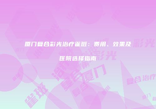 厦门复合彩光治疗雀斑：费用、效果及医院选择指南