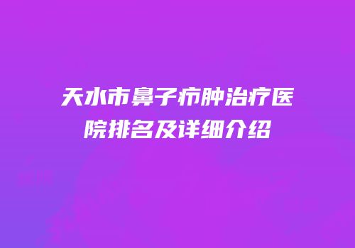 天水市鼻子疖肿治疗医院排名及详细介绍
