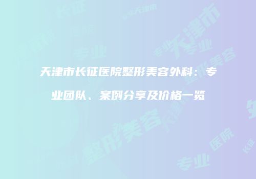 天津市长征医院整形美容外科：专业团队、案例分享及价格一览