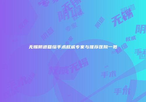 无锡阴道回缩手术权威专家与推荐医院一览