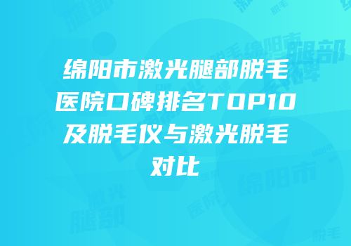 绵阳市激光腿部脱毛医院口碑排名TOP10及脱毛仪与激光脱毛对比
