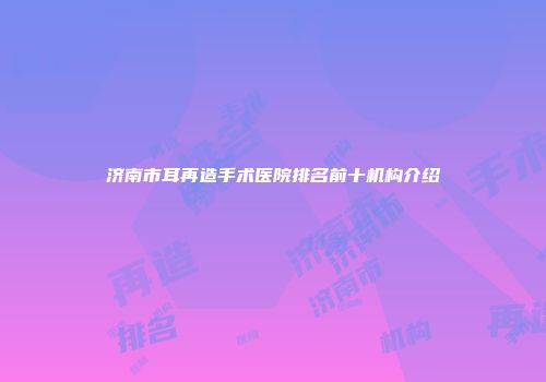 济南市耳再造手术医院排名前十机构介绍