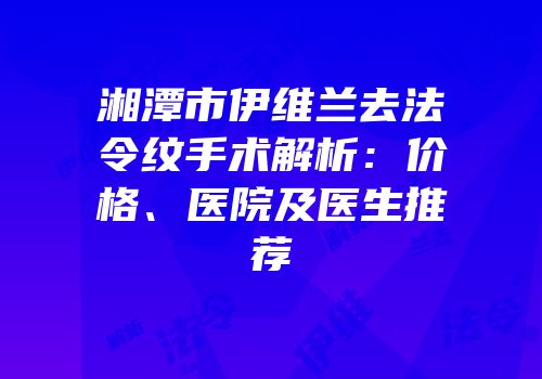 湘潭市伊维兰去法令纹手术解析：价格、医院及医生推荐