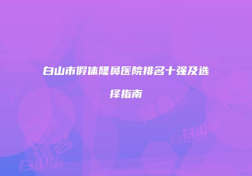 白山市假体隆鼻医院排名十强及选择指南