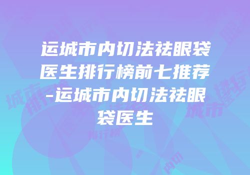 运城市内切法祛眼袋医生排行榜前七推荐-运城市内切法祛眼袋医生