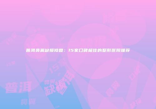 普洱鼻翼缺损修复：15家口碑极佳的整形医院推荐