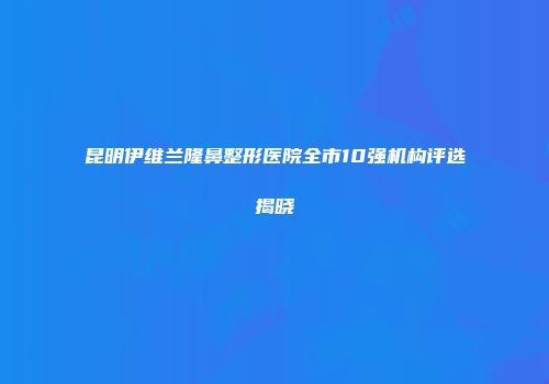 昆明伊维兰隆鼻整形医院全市10强机构评选揭晓