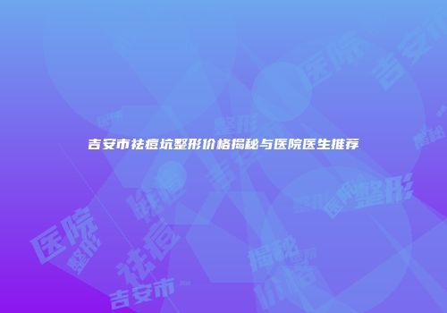 吉安市祛痘坑整形价格揭秘与医院医生推荐