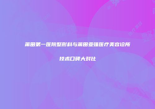 莆田第一医院整形科与莆田亚强医疗美容诊所技术口碑大对比