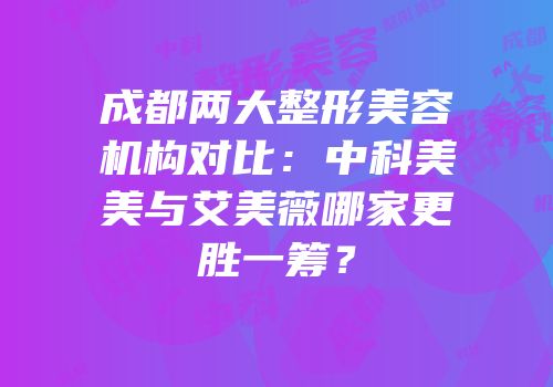 成都两大整形美容机构对比：中科美美与艾美薇哪家更胜一筹？