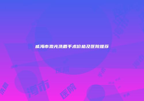 威海市激光洗眉手术价格及医院推荐
