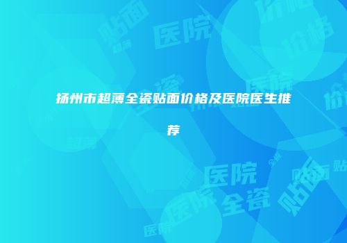 扬州市超薄全瓷贴面价格及医院医生推荐