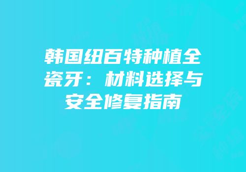 韩国纽百特种植全瓷牙：材料选择与安全修复指南
