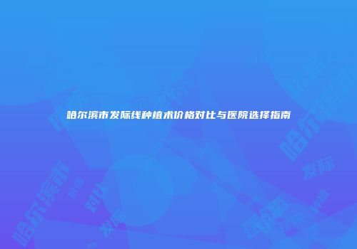 哈尔滨市发际线种植术价格对比与医院选择指南