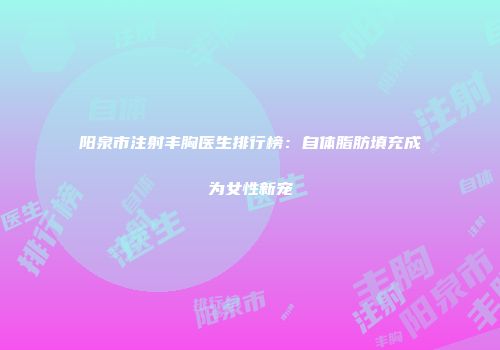 阳泉市注射丰胸医生排行榜：自体脂肪填充成为女性新宠