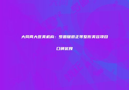 大同两大医美机构：罗圈腿矫正等整形美容项目口碑优良