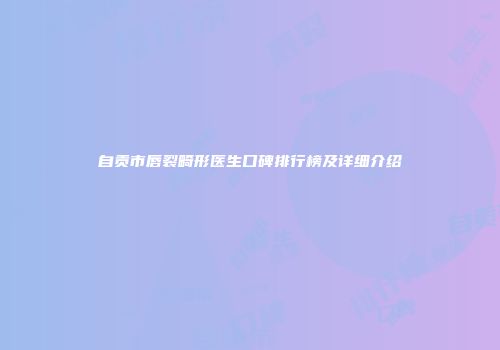 自贡市唇裂畸形医生口碑排行榜及详细介绍