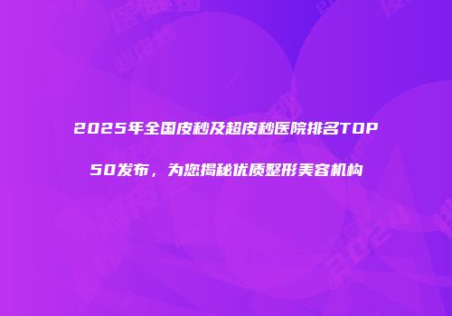 2025年全国皮秒及超皮秒医院排名TOP50发布，为您揭秘优质整形美容机构