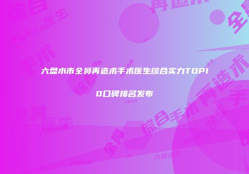 六盘水市全鼻再造术手术医生综合实力TOP10口碑排名发布