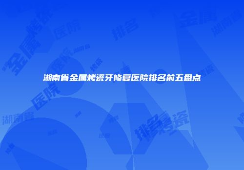 湖南省金属烤瓷牙修复医院排名前五盘点