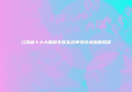 江西省十大大腿脱毛医生名单及技术指数揭晓