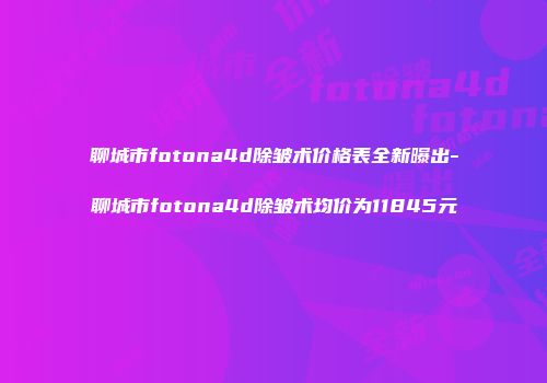 聊城市fotona4d除皱术价格表全新曝出-聊城市fotona4d除皱术均价为11845元