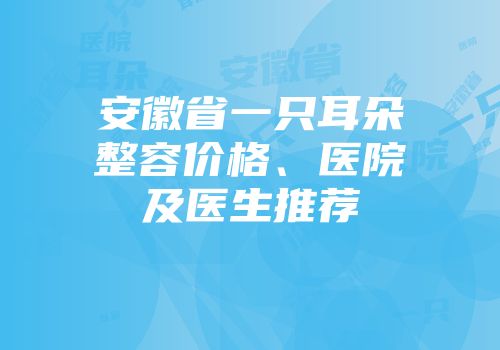 安徽省一只耳朵整容价格、医院及医生推荐