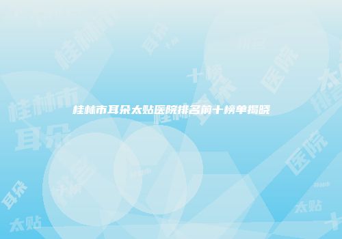 桂林市耳朵太贴医院排名前十榜单揭晓