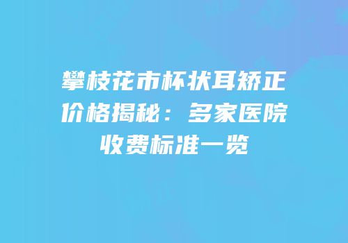 攀枝花市杯状耳矫正价格揭秘：多家医院收费标准一览