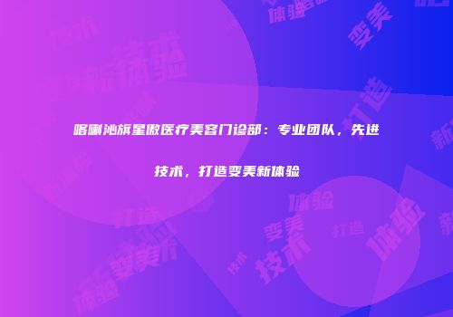 喀喇沁旗星傲医疗美容门诊部：专业团队，先进技术，打造变美新体验