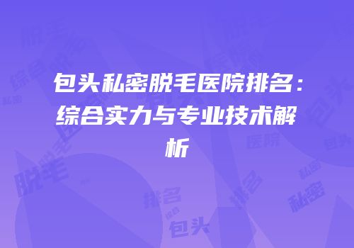 包头私密脱毛医院排名：综合实力与专业技术解析