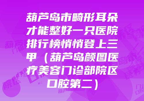 葫芦岛市畸形耳朵才能整好一只医院排行榜悄悄登上三甲（葫芦岛颜图医疗美容门诊部院区口腔第二）