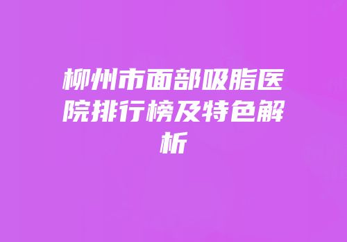 柳州市面部吸脂医院排行榜及特色解析