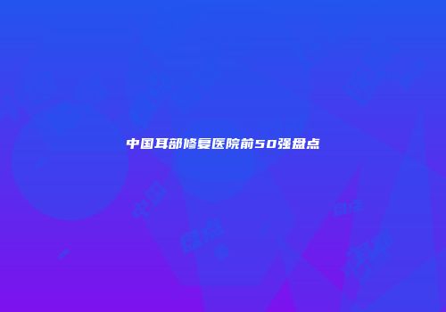 中国耳部修复医院前50强盘点