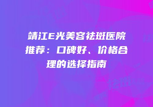靖江E光美容祛斑医院推荐：口碑好、价格合理的选择指南
