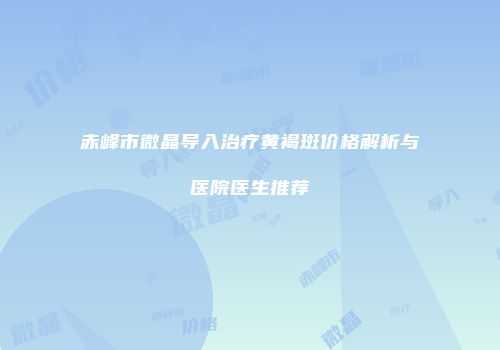 赤峰市微晶导入治疗黄褐斑价格解析与医院医生推荐
