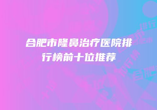 合肥市隆鼻治疗医院排行榜前十位推荐