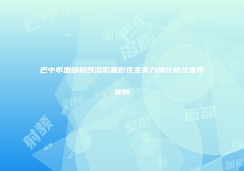 巴中市面部射频溶脂整形医生实力排行榜及推荐医院