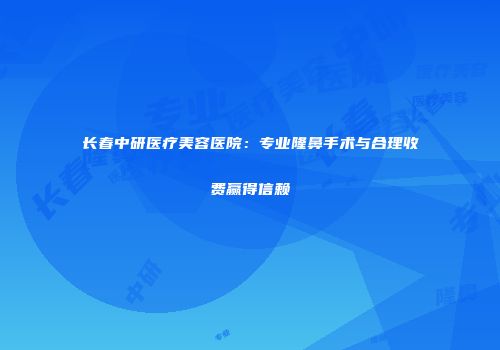 长春中研医疗美容医院：专业隆鼻手术与合理收费赢得信赖