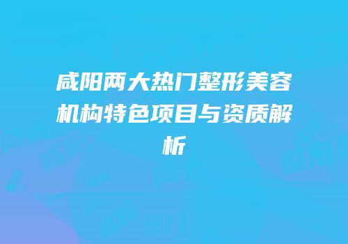 咸阳两大热门整形美容机构特色项目与资质解析