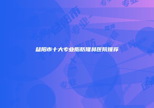 益阳市十大专业脂肪隆鼻医院推荐
