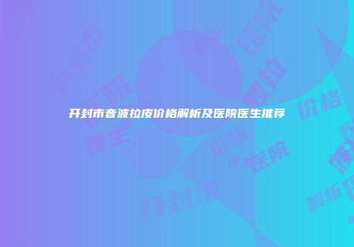开封市音波拉皮价格解析及医院医生推荐